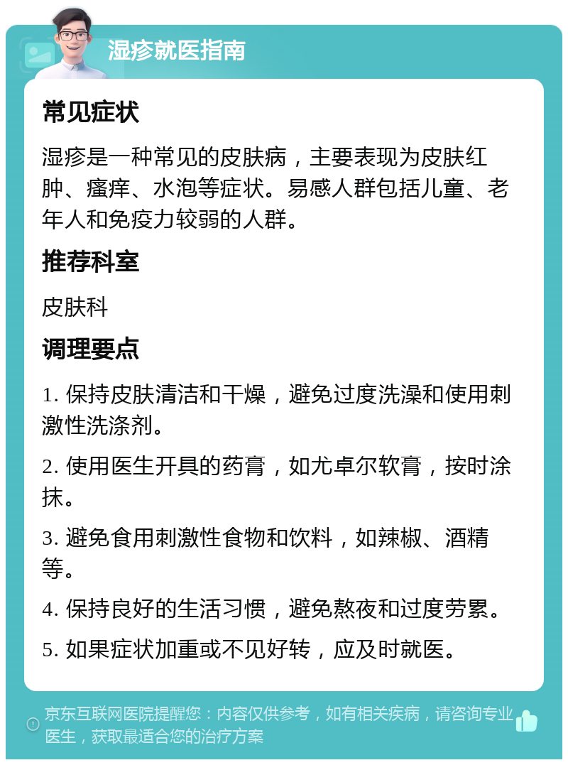 湿疹就医指南 常见症状 湿疹是一种常见的皮肤病，主要表现为皮肤红肿、瘙痒、水泡等症状。易感人群包括儿童、老年人和免疫力较弱的人群。 推荐科室 皮肤科 调理要点 1. 保持皮肤清洁和干燥，避免过度洗澡和使用刺激性洗涤剂。 2. 使用医生开具的药膏，如尤卓尔软膏，按时涂抹。 3. 避免食用刺激性食物和饮料，如辣椒、酒精等。 4. 保持良好的生活习惯，避免熬夜和过度劳累。 5. 如果症状加重或不见好转，应及时就医。