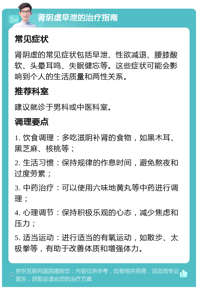 肾阴虚早泄的治疗指南 常见症状 肾阴虚的常见症状包括早泄、性欲减退、腰膝酸软、头晕耳鸣、失眠健忘等。这些症状可能会影响到个人的生活质量和两性关系。 推荐科室 建议就诊于男科或中医科室。 调理要点 1. 饮食调理：多吃滋阴补肾的食物，如黑木耳、黑芝麻、核桃等； 2. 生活习惯：保持规律的作息时间，避免熬夜和过度劳累； 3. 中药治疗：可以使用六味地黄丸等中药进行调理； 4. 心理调节：保持积极乐观的心态，减少焦虑和压力； 5. 适当运动：进行适当的有氧运动，如散步、太极拳等，有助于改善体质和增强体力。