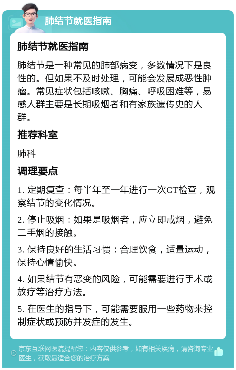 肺结节就医指南 肺结节就医指南 肺结节是一种常见的肺部病变，多数情况下是良性的。但如果不及时处理，可能会发展成恶性肿瘤。常见症状包括咳嗽、胸痛、呼吸困难等，易感人群主要是长期吸烟者和有家族遗传史的人群。 推荐科室 肺科 调理要点 1. 定期复查：每半年至一年进行一次CT检查，观察结节的变化情况。 2. 停止吸烟：如果是吸烟者，应立即戒烟，避免二手烟的接触。 3. 保持良好的生活习惯：合理饮食，适量运动，保持心情愉快。 4. 如果结节有恶变的风险，可能需要进行手术或放疗等治疗方法。 5. 在医生的指导下，可能需要服用一些药物来控制症状或预防并发症的发生。