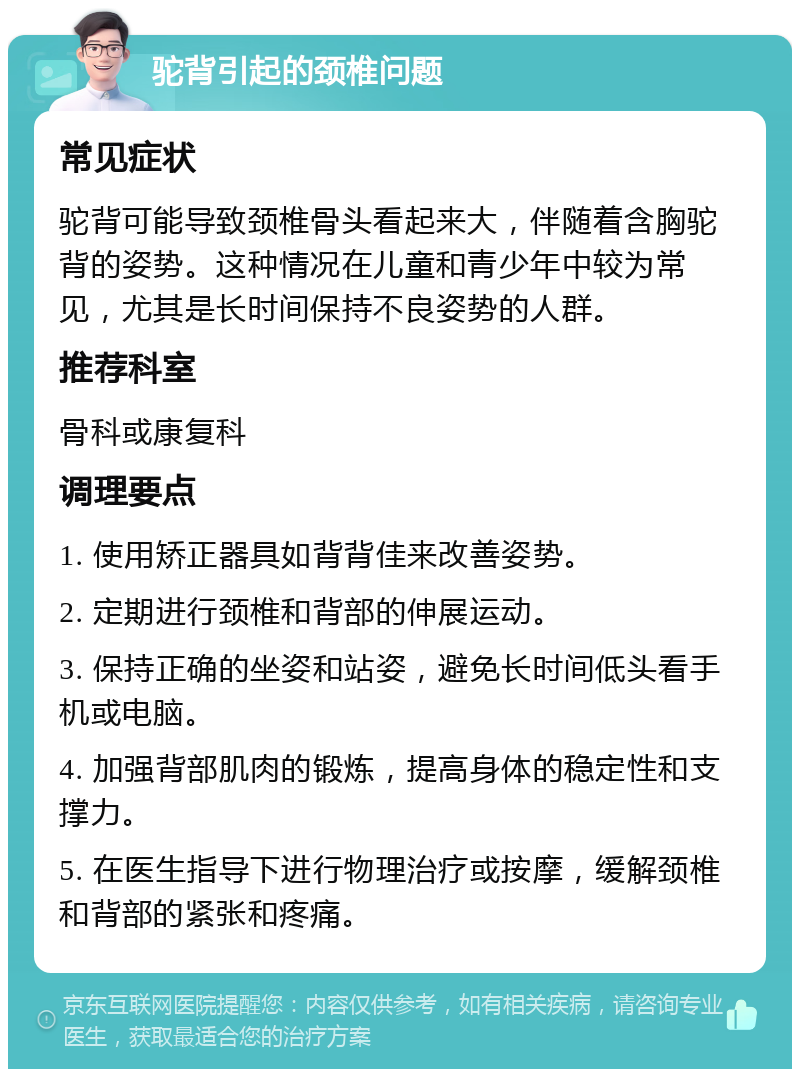 驼背引起的颈椎问题 常见症状 驼背可能导致颈椎骨头看起来大，伴随着含胸驼背的姿势。这种情况在儿童和青少年中较为常见，尤其是长时间保持不良姿势的人群。 推荐科室 骨科或康复科 调理要点 1. 使用矫正器具如背背佳来改善姿势。 2. 定期进行颈椎和背部的伸展运动。 3. 保持正确的坐姿和站姿，避免长时间低头看手机或电脑。 4. 加强背部肌肉的锻炼，提高身体的稳定性和支撑力。 5. 在医生指导下进行物理治疗或按摩，缓解颈椎和背部的紧张和疼痛。