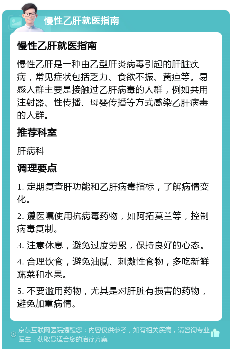 慢性乙肝就医指南 慢性乙肝就医指南 慢性乙肝是一种由乙型肝炎病毒引起的肝脏疾病，常见症状包括乏力、食欲不振、黄疸等。易感人群主要是接触过乙肝病毒的人群，例如共用注射器、性传播、母婴传播等方式感染乙肝病毒的人群。 推荐科室 肝病科 调理要点 1. 定期复查肝功能和乙肝病毒指标，了解病情变化。 2. 遵医嘱使用抗病毒药物，如阿拓莫兰等，控制病毒复制。 3. 注意休息，避免过度劳累，保持良好的心态。 4. 合理饮食，避免油腻、刺激性食物，多吃新鲜蔬菜和水果。 5. 不要滥用药物，尤其是对肝脏有损害的药物，避免加重病情。