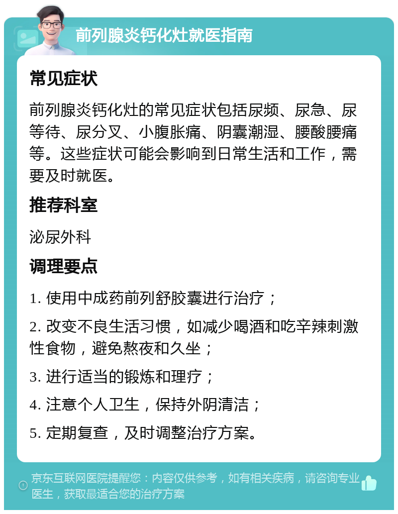 前列腺炎钙化灶就医指南 常见症状 前列腺炎钙化灶的常见症状包括尿频、尿急、尿等待、尿分叉、小腹胀痛、阴囊潮湿、腰酸腰痛等。这些症状可能会影响到日常生活和工作，需要及时就医。 推荐科室 泌尿外科 调理要点 1. 使用中成药前列舒胶囊进行治疗； 2. 改变不良生活习惯，如减少喝酒和吃辛辣刺激性食物，避免熬夜和久坐； 3. 进行适当的锻炼和理疗； 4. 注意个人卫生，保持外阴清洁； 5. 定期复查，及时调整治疗方案。