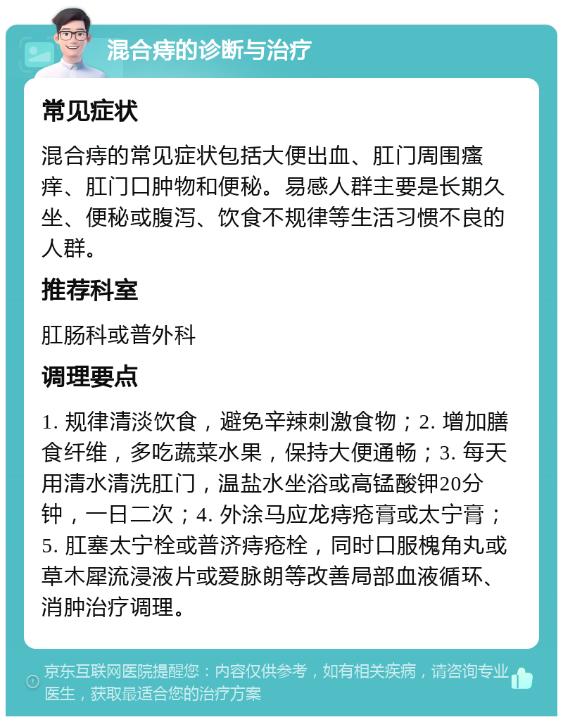 混合痔的诊断与治疗 常见症状 混合痔的常见症状包括大便出血、肛门周围瘙痒、肛门口肿物和便秘。易感人群主要是长期久坐、便秘或腹泻、饮食不规律等生活习惯不良的人群。 推荐科室 肛肠科或普外科 调理要点 1. 规律清淡饮食，避免辛辣刺激食物；2. 增加膳食纤维，多吃蔬菜水果，保持大便通畅；3. 每天用清水清洗肛门，温盐水坐浴或高锰酸钾20分钟，一日二次；4. 外涂马应龙痔疮膏或太宁膏；5. 肛塞太宁栓或普济痔疮栓，同时口服槐角丸或草木犀流浸液片或爱脉朗等改善局部血液循环、消肿治疗调理。