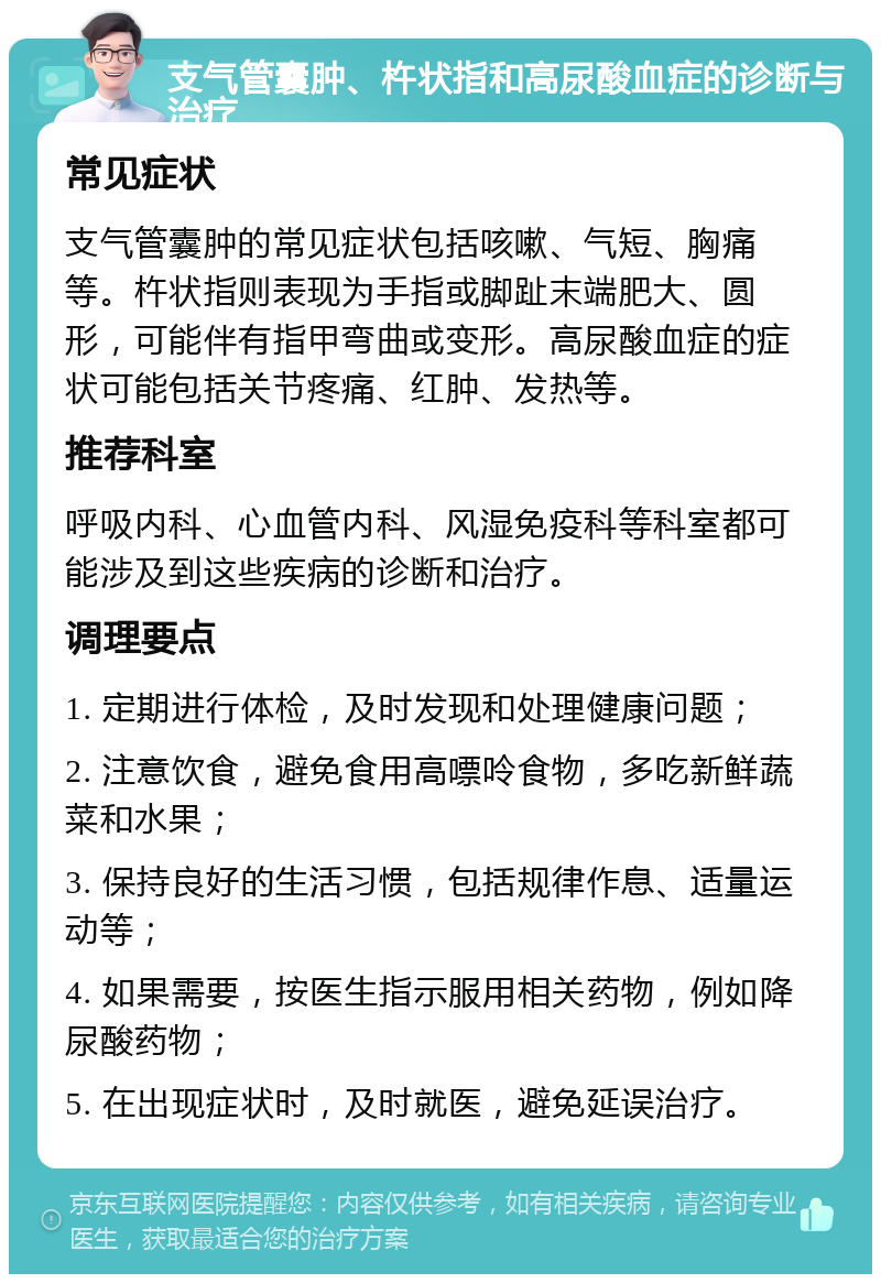 支气管囊肿、杵状指和高尿酸血症的诊断与治疗 常见症状 支气管囊肿的常见症状包括咳嗽、气短、胸痛等。杵状指则表现为手指或脚趾末端肥大、圆形，可能伴有指甲弯曲或变形。高尿酸血症的症状可能包括关节疼痛、红肿、发热等。 推荐科室 呼吸内科、心血管内科、风湿免疫科等科室都可能涉及到这些疾病的诊断和治疗。 调理要点 1. 定期进行体检，及时发现和处理健康问题； 2. 注意饮食，避免食用高嘌呤食物，多吃新鲜蔬菜和水果； 3. 保持良好的生活习惯，包括规律作息、适量运动等； 4. 如果需要，按医生指示服用相关药物，例如降尿酸药物； 5. 在出现症状时，及时就医，避免延误治疗。