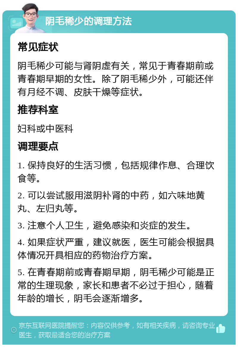 阴毛稀少的调理方法 常见症状 阴毛稀少可能与肾阴虚有关，常见于青春期前或青春期早期的女性。除了阴毛稀少外，可能还伴有月经不调、皮肤干燥等症状。 推荐科室 妇科或中医科 调理要点 1. 保持良好的生活习惯，包括规律作息、合理饮食等。 2. 可以尝试服用滋阴补肾的中药，如六味地黄丸、左归丸等。 3. 注意个人卫生，避免感染和炎症的发生。 4. 如果症状严重，建议就医，医生可能会根据具体情况开具相应的药物治疗方案。 5. 在青春期前或青春期早期，阴毛稀少可能是正常的生理现象，家长和患者不必过于担心，随着年龄的增长，阴毛会逐渐增多。