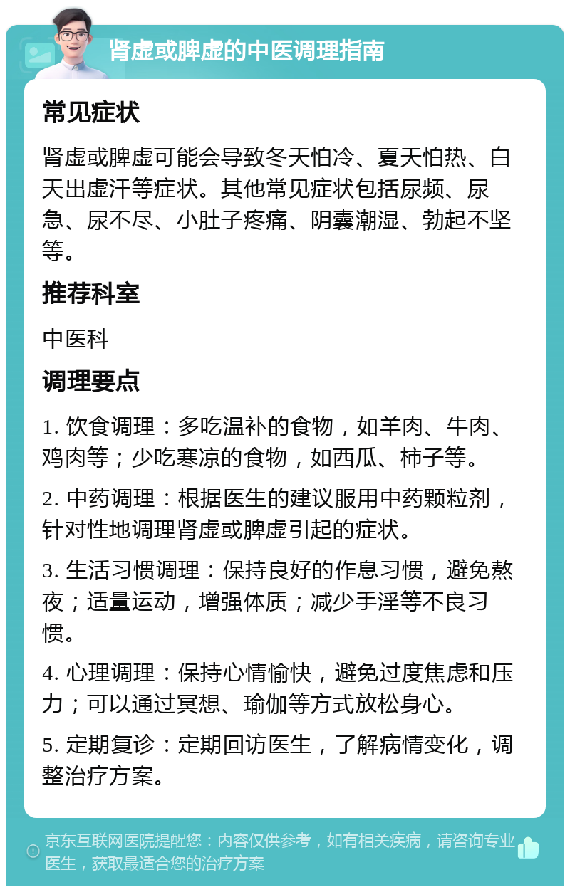 肾虚或脾虚的中医调理指南 常见症状 肾虚或脾虚可能会导致冬天怕冷、夏天怕热、白天出虚汗等症状。其他常见症状包括尿频、尿急、尿不尽、小肚子疼痛、阴囊潮湿、勃起不坚等。 推荐科室 中医科 调理要点 1. 饮食调理：多吃温补的食物，如羊肉、牛肉、鸡肉等；少吃寒凉的食物，如西瓜、柿子等。 2. 中药调理：根据医生的建议服用中药颗粒剂，针对性地调理肾虚或脾虚引起的症状。 3. 生活习惯调理：保持良好的作息习惯，避免熬夜；适量运动，增强体质；减少手淫等不良习惯。 4. 心理调理：保持心情愉快，避免过度焦虑和压力；可以通过冥想、瑜伽等方式放松身心。 5. 定期复诊：定期回访医生，了解病情变化，调整治疗方案。