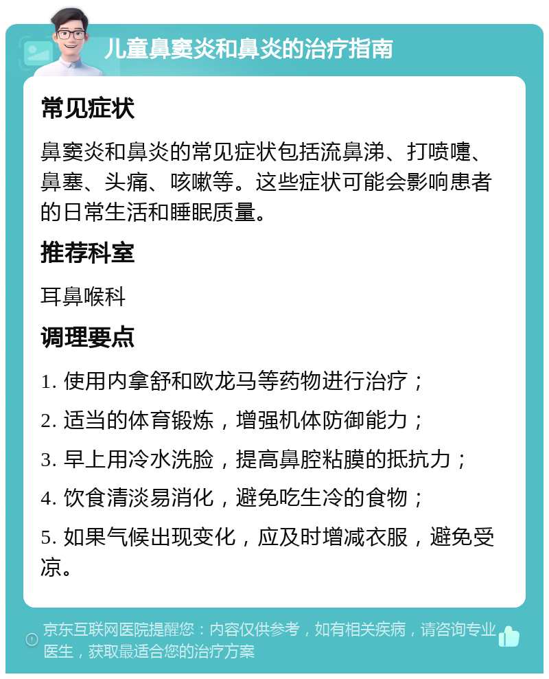 儿童鼻窦炎和鼻炎的治疗指南 常见症状 鼻窦炎和鼻炎的常见症状包括流鼻涕、打喷嚏、鼻塞、头痛、咳嗽等。这些症状可能会影响患者的日常生活和睡眠质量。 推荐科室 耳鼻喉科 调理要点 1. 使用内拿舒和欧龙马等药物进行治疗； 2. 适当的体育锻炼，增强机体防御能力； 3. 早上用冷水洗脸，提高鼻腔粘膜的抵抗力； 4. 饮食清淡易消化，避免吃生冷的食物； 5. 如果气候出现变化，应及时增减衣服，避免受凉。