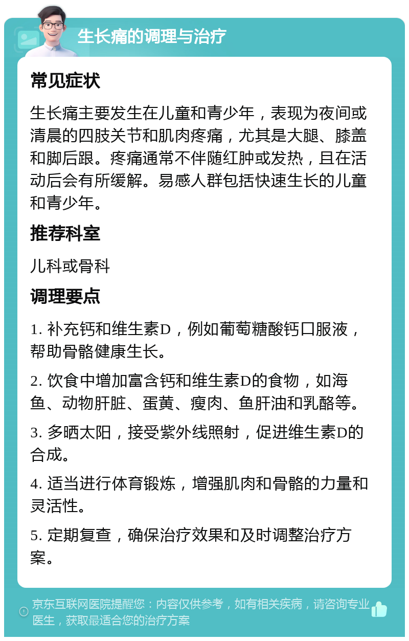 生长痛的调理与治疗 常见症状 生长痛主要发生在儿童和青少年，表现为夜间或清晨的四肢关节和肌肉疼痛，尤其是大腿、膝盖和脚后跟。疼痛通常不伴随红肿或发热，且在活动后会有所缓解。易感人群包括快速生长的儿童和青少年。 推荐科室 儿科或骨科 调理要点 1. 补充钙和维生素D，例如葡萄糖酸钙口服液，帮助骨骼健康生长。 2. 饮食中增加富含钙和维生素D的食物，如海鱼、动物肝脏、蛋黄、瘦肉、鱼肝油和乳酪等。 3. 多晒太阳，接受紫外线照射，促进维生素D的合成。 4. 适当进行体育锻炼，增强肌肉和骨骼的力量和灵活性。 5. 定期复查，确保治疗效果和及时调整治疗方案。