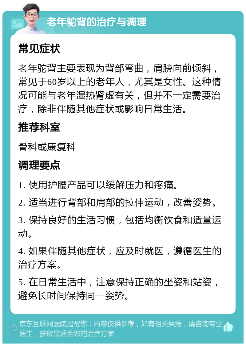 老年驼背的治疗与调理 常见症状 老年驼背主要表现为背部弯曲，肩膀向前倾斜，常见于60岁以上的老年人，尤其是女性。这种情况可能与老年湿热肾虚有关，但并不一定需要治疗，除非伴随其他症状或影响日常生活。 推荐科室 骨科或康复科 调理要点 1. 使用护腰产品可以缓解压力和疼痛。 2. 适当进行背部和肩部的拉伸运动，改善姿势。 3. 保持良好的生活习惯，包括均衡饮食和适量运动。 4. 如果伴随其他症状，应及时就医，遵循医生的治疗方案。 5. 在日常生活中，注意保持正确的坐姿和站姿，避免长时间保持同一姿势。