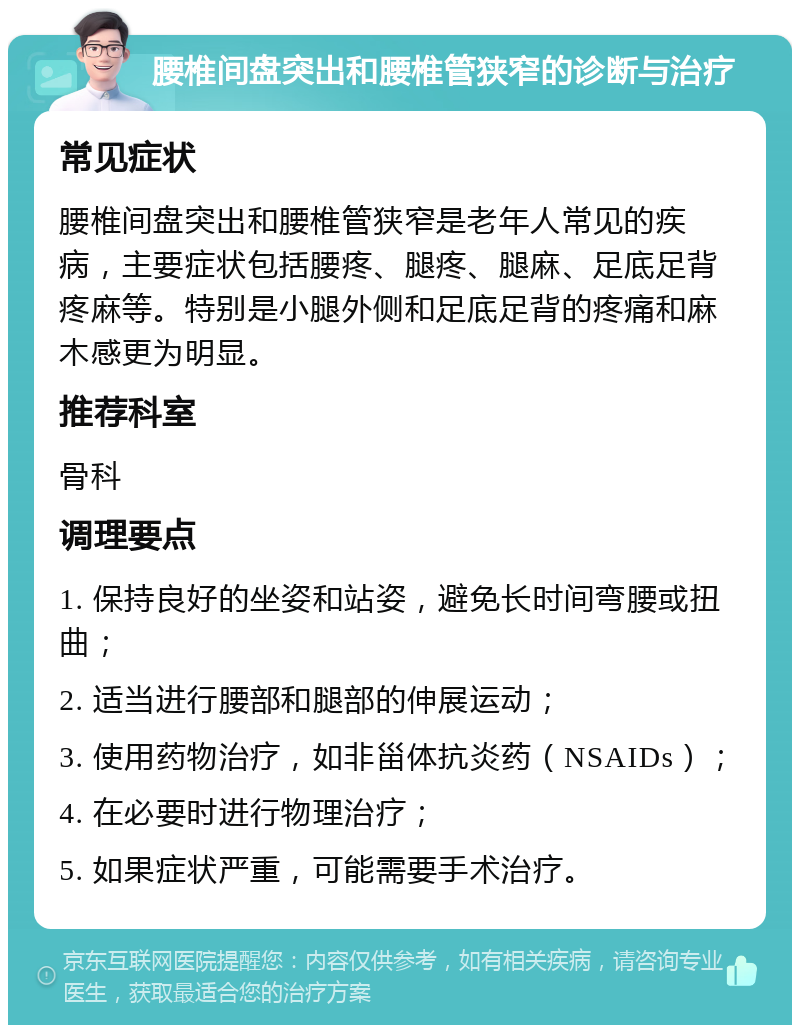 腰椎间盘突出和腰椎管狭窄的诊断与治疗 常见症状 腰椎间盘突出和腰椎管狭窄是老年人常见的疾病，主要症状包括腰疼、腿疼、腿麻、足底足背疼麻等。特别是小腿外侧和足底足背的疼痛和麻木感更为明显。 推荐科室 骨科 调理要点 1. 保持良好的坐姿和站姿，避免长时间弯腰或扭曲； 2. 适当进行腰部和腿部的伸展运动； 3. 使用药物治疗，如非甾体抗炎药（NSAIDs）； 4. 在必要时进行物理治疗； 5. 如果症状严重，可能需要手术治疗。