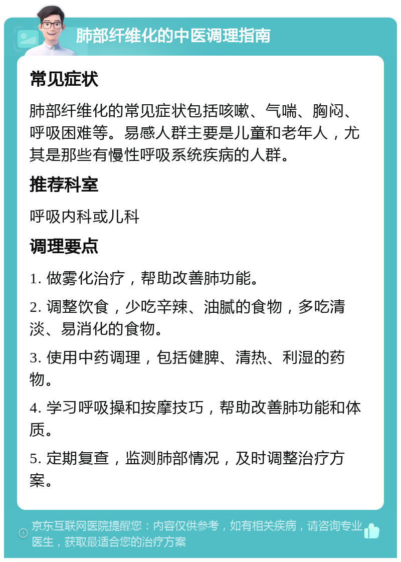 肺部纤维化的中医调理指南 常见症状 肺部纤维化的常见症状包括咳嗽、气喘、胸闷、呼吸困难等。易感人群主要是儿童和老年人，尤其是那些有慢性呼吸系统疾病的人群。 推荐科室 呼吸内科或儿科 调理要点 1. 做雾化治疗，帮助改善肺功能。 2. 调整饮食，少吃辛辣、油腻的食物，多吃清淡、易消化的食物。 3. 使用中药调理，包括健脾、清热、利湿的药物。 4. 学习呼吸操和按摩技巧，帮助改善肺功能和体质。 5. 定期复查，监测肺部情况，及时调整治疗方案。