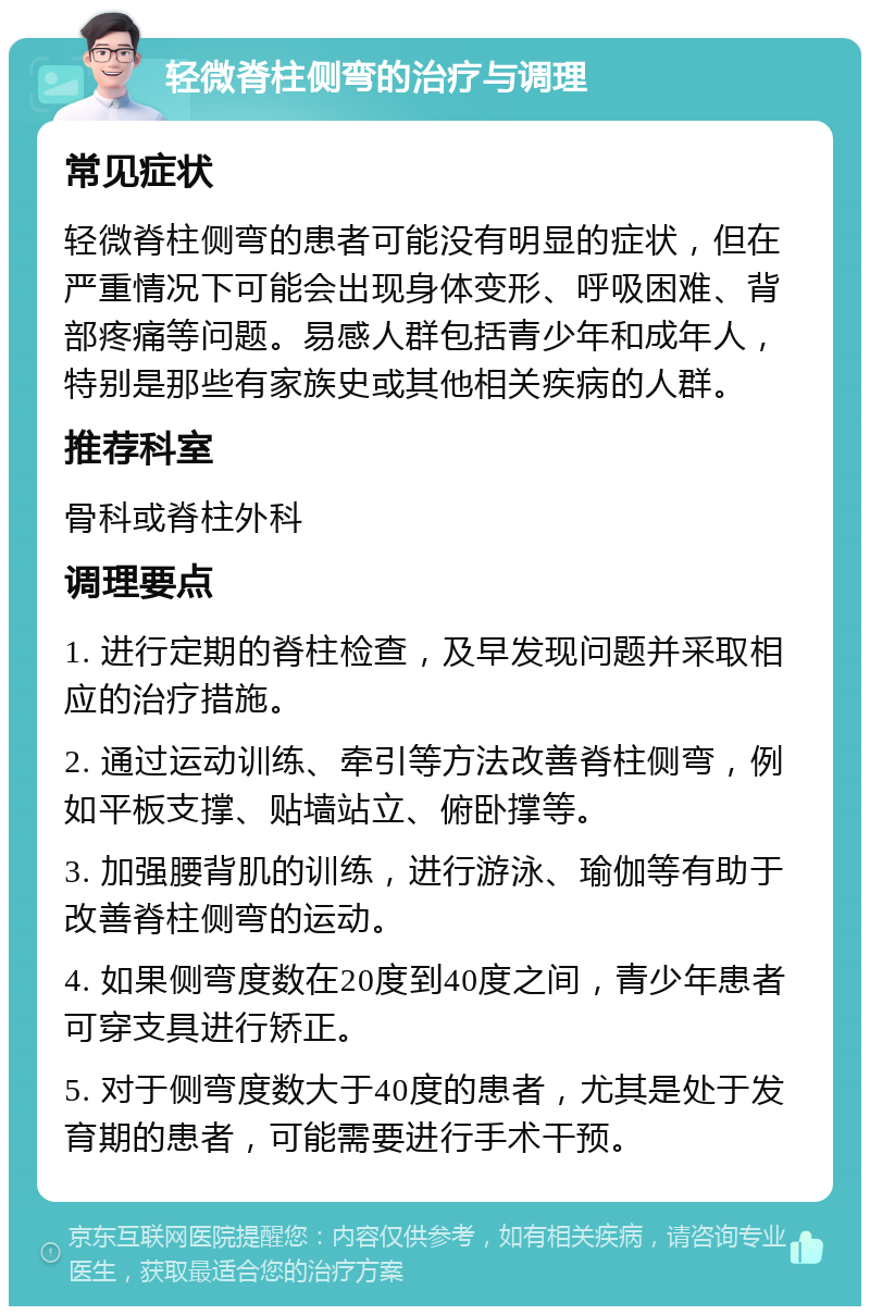 轻微脊柱侧弯的治疗与调理 常见症状 轻微脊柱侧弯的患者可能没有明显的症状，但在严重情况下可能会出现身体变形、呼吸困难、背部疼痛等问题。易感人群包括青少年和成年人，特别是那些有家族史或其他相关疾病的人群。 推荐科室 骨科或脊柱外科 调理要点 1. 进行定期的脊柱检查，及早发现问题并采取相应的治疗措施。 2. 通过运动训练、牵引等方法改善脊柱侧弯，例如平板支撑、贴墙站立、俯卧撑等。 3. 加强腰背肌的训练，进行游泳、瑜伽等有助于改善脊柱侧弯的运动。 4. 如果侧弯度数在20度到40度之间，青少年患者可穿支具进行矫正。 5. 对于侧弯度数大于40度的患者，尤其是处于发育期的患者，可能需要进行手术干预。