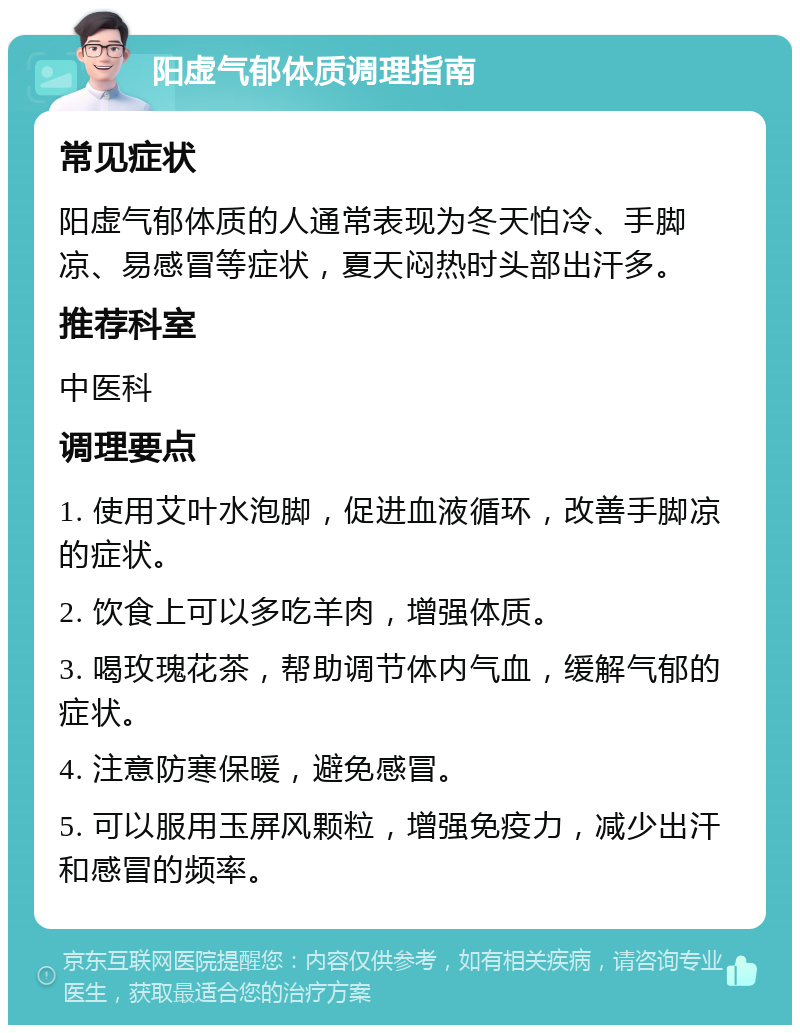 阳虚气郁体质调理指南 常见症状 阳虚气郁体质的人通常表现为冬天怕冷、手脚凉、易感冒等症状，夏天闷热时头部出汗多。 推荐科室 中医科 调理要点 1. 使用艾叶水泡脚，促进血液循环，改善手脚凉的症状。 2. 饮食上可以多吃羊肉，增强体质。 3. 喝玫瑰花茶，帮助调节体内气血，缓解气郁的症状。 4. 注意防寒保暖，避免感冒。 5. 可以服用玉屏风颗粒，增强免疫力，减少出汗和感冒的频率。