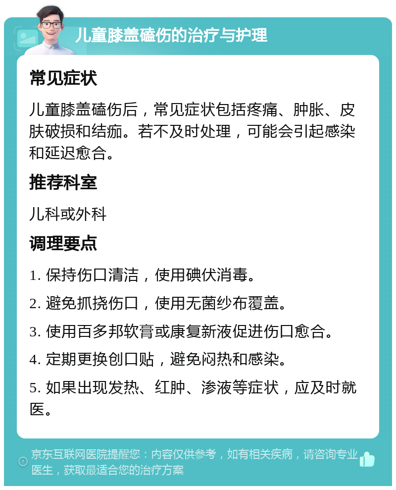 儿童膝盖磕伤的治疗与护理 常见症状 儿童膝盖磕伤后，常见症状包括疼痛、肿胀、皮肤破损和结痂。若不及时处理，可能会引起感染和延迟愈合。 推荐科室 儿科或外科 调理要点 1. 保持伤口清洁，使用碘伏消毒。 2. 避免抓挠伤口，使用无菌纱布覆盖。 3. 使用百多邦软膏或康复新液促进伤口愈合。 4. 定期更换创口贴，避免闷热和感染。 5. 如果出现发热、红肿、渗液等症状，应及时就医。