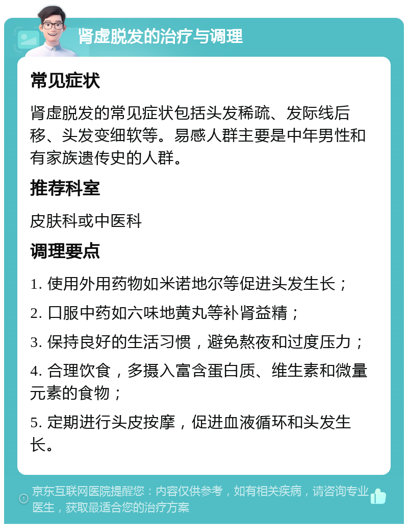 肾虚脱发的治疗与调理 常见症状 肾虚脱发的常见症状包括头发稀疏、发际线后移、头发变细软等。易感人群主要是中年男性和有家族遗传史的人群。 推荐科室 皮肤科或中医科 调理要点 1. 使用外用药物如米诺地尔等促进头发生长； 2. 口服中药如六味地黄丸等补肾益精； 3. 保持良好的生活习惯，避免熬夜和过度压力； 4. 合理饮食，多摄入富含蛋白质、维生素和微量元素的食物； 5. 定期进行头皮按摩，促进血液循环和头发生长。