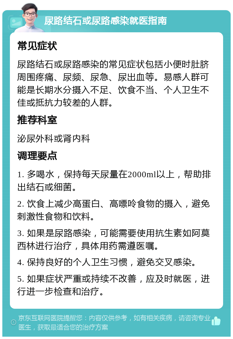 尿路结石或尿路感染就医指南 常见症状 尿路结石或尿路感染的常见症状包括小便时肚脐周围疼痛、尿频、尿急、尿出血等。易感人群可能是长期水分摄入不足、饮食不当、个人卫生不佳或抵抗力较差的人群。 推荐科室 泌尿外科或肾内科 调理要点 1. 多喝水，保持每天尿量在2000ml以上，帮助排出结石或细菌。 2. 饮食上减少高蛋白、高嘌呤食物的摄入，避免刺激性食物和饮料。 3. 如果是尿路感染，可能需要使用抗生素如阿莫西林进行治疗，具体用药需遵医嘱。 4. 保持良好的个人卫生习惯，避免交叉感染。 5. 如果症状严重或持续不改善，应及时就医，进行进一步检查和治疗。