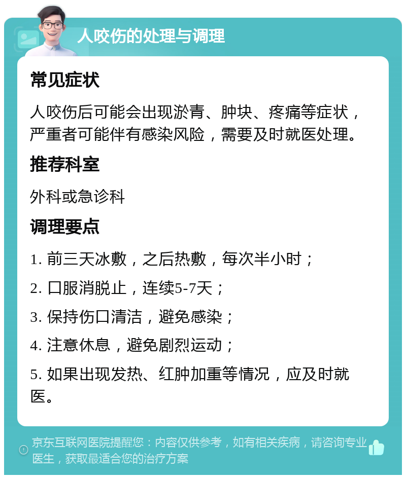 人咬伤的处理与调理 常见症状 人咬伤后可能会出现淤青、肿块、疼痛等症状，严重者可能伴有感染风险，需要及时就医处理。 推荐科室 外科或急诊科 调理要点 1. 前三天冰敷，之后热敷，每次半小时； 2. 口服消脱止，连续5-7天； 3. 保持伤口清洁，避免感染； 4. 注意休息，避免剧烈运动； 5. 如果出现发热、红肿加重等情况，应及时就医。