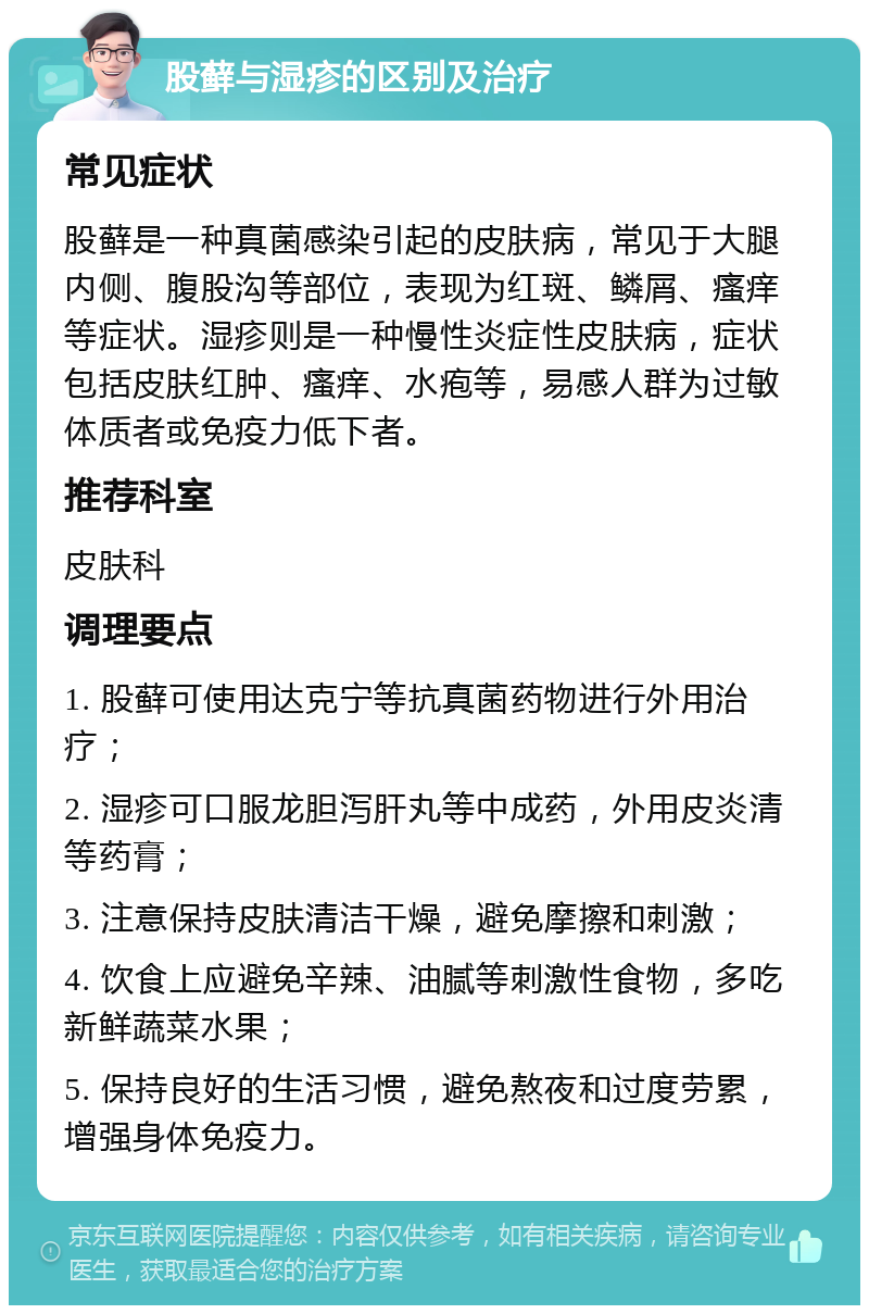 股藓与湿疹的区别及治疗 常见症状 股藓是一种真菌感染引起的皮肤病，常见于大腿内侧、腹股沟等部位，表现为红斑、鳞屑、瘙痒等症状。湿疹则是一种慢性炎症性皮肤病，症状包括皮肤红肿、瘙痒、水疱等，易感人群为过敏体质者或免疫力低下者。 推荐科室 皮肤科 调理要点 1. 股藓可使用达克宁等抗真菌药物进行外用治疗； 2. 湿疹可口服龙胆泻肝丸等中成药，外用皮炎清等药膏； 3. 注意保持皮肤清洁干燥，避免摩擦和刺激； 4. 饮食上应避免辛辣、油腻等刺激性食物，多吃新鲜蔬菜水果； 5. 保持良好的生活习惯，避免熬夜和过度劳累，增强身体免疫力。