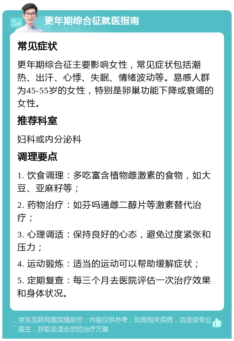 更年期综合征就医指南 常见症状 更年期综合征主要影响女性，常见症状包括潮热、出汗、心悸、失眠、情绪波动等。易感人群为45-55岁的女性，特别是卵巢功能下降或衰竭的女性。 推荐科室 妇科或内分泌科 调理要点 1. 饮食调理：多吃富含植物雌激素的食物，如大豆、亚麻籽等； 2. 药物治疗：如芬吗通雌二醇片等激素替代治疗； 3. 心理调适：保持良好的心态，避免过度紧张和压力； 4. 运动锻炼：适当的运动可以帮助缓解症状； 5. 定期复查：每三个月去医院评估一次治疗效果和身体状况。