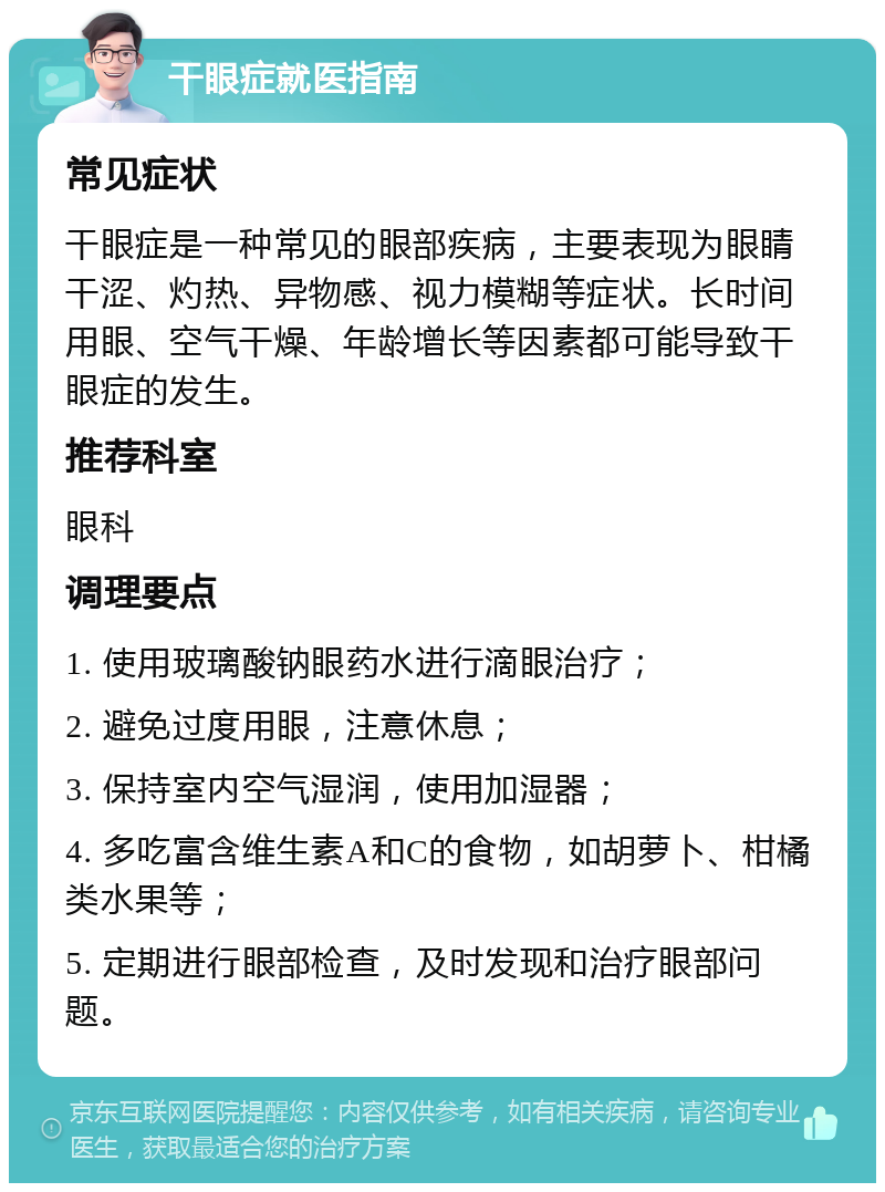 干眼症就医指南 常见症状 干眼症是一种常见的眼部疾病，主要表现为眼睛干涩、灼热、异物感、视力模糊等症状。长时间用眼、空气干燥、年龄增长等因素都可能导致干眼症的发生。 推荐科室 眼科 调理要点 1. 使用玻璃酸钠眼药水进行滴眼治疗； 2. 避免过度用眼，注意休息； 3. 保持室内空气湿润，使用加湿器； 4. 多吃富含维生素A和C的食物，如胡萝卜、柑橘类水果等； 5. 定期进行眼部检查，及时发现和治疗眼部问题。