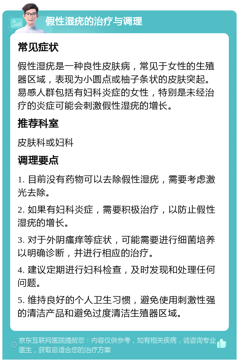 假性湿疣的治疗与调理 常见症状 假性湿疣是一种良性皮肤病，常见于女性的生殖器区域，表现为小圆点或柚子条状的皮肤突起。易感人群包括有妇科炎症的女性，特别是未经治疗的炎症可能会刺激假性湿疣的增长。 推荐科室 皮肤科或妇科 调理要点 1. 目前没有药物可以去除假性湿疣，需要考虑激光去除。 2. 如果有妇科炎症，需要积极治疗，以防止假性湿疣的增长。 3. 对于外阴瘙痒等症状，可能需要进行细菌培养以明确诊断，并进行相应的治疗。 4. 建议定期进行妇科检查，及时发现和处理任何问题。 5. 维持良好的个人卫生习惯，避免使用刺激性强的清洁产品和避免过度清洁生殖器区域。