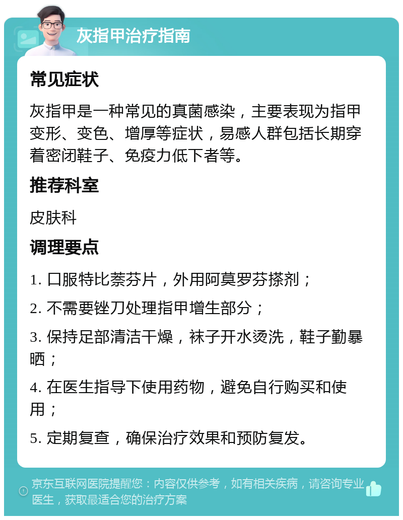 灰指甲治疗指南 常见症状 灰指甲是一种常见的真菌感染，主要表现为指甲变形、变色、增厚等症状，易感人群包括长期穿着密闭鞋子、免疫力低下者等。 推荐科室 皮肤科 调理要点 1. 口服特比萘芬片，外用阿莫罗芬搽剂； 2. 不需要锉刀处理指甲增生部分； 3. 保持足部清洁干燥，袜子开水烫洗，鞋子勤暴晒； 4. 在医生指导下使用药物，避免自行购买和使用； 5. 定期复查，确保治疗效果和预防复发。