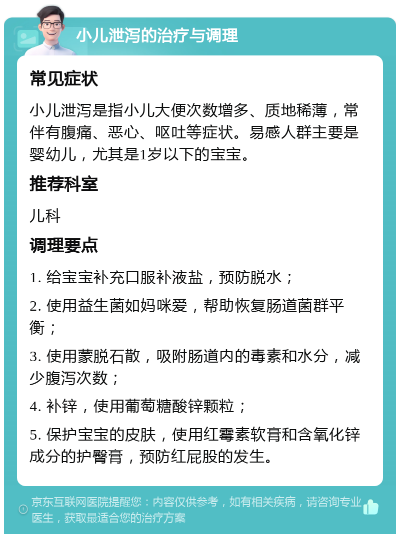 小儿泄泻的治疗与调理 常见症状 小儿泄泻是指小儿大便次数增多、质地稀薄，常伴有腹痛、恶心、呕吐等症状。易感人群主要是婴幼儿，尤其是1岁以下的宝宝。 推荐科室 儿科 调理要点 1. 给宝宝补充口服补液盐，预防脱水； 2. 使用益生菌如妈咪爱，帮助恢复肠道菌群平衡； 3. 使用蒙脱石散，吸附肠道内的毒素和水分，减少腹泻次数； 4. 补锌，使用葡萄糖酸锌颗粒； 5. 保护宝宝的皮肤，使用红霉素软膏和含氧化锌成分的护臀膏，预防红屁股的发生。