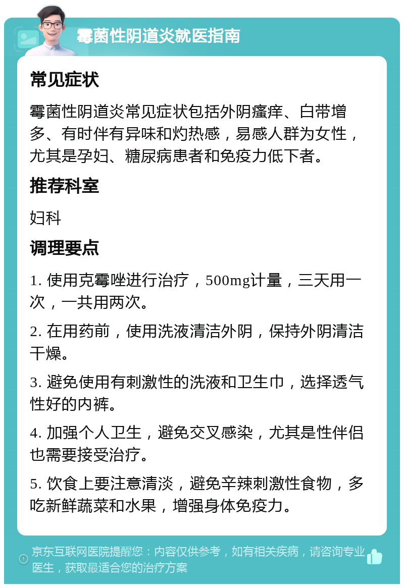 霉菌性阴道炎就医指南 常见症状 霉菌性阴道炎常见症状包括外阴瘙痒、白带增多、有时伴有异味和灼热感，易感人群为女性，尤其是孕妇、糖尿病患者和免疫力低下者。 推荐科室 妇科 调理要点 1. 使用克霉唑进行治疗，500mg计量，三天用一次，一共用两次。 2. 在用药前，使用洗液清洁外阴，保持外阴清洁干燥。 3. 避免使用有刺激性的洗液和卫生巾，选择透气性好的内裤。 4. 加强个人卫生，避免交叉感染，尤其是性伴侣也需要接受治疗。 5. 饮食上要注意清淡，避免辛辣刺激性食物，多吃新鲜蔬菜和水果，增强身体免疫力。