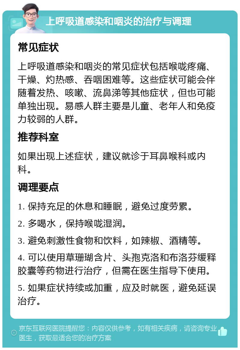 上呼吸道感染和咽炎的治疗与调理 常见症状 上呼吸道感染和咽炎的常见症状包括喉咙疼痛、干燥、灼热感、吞咽困难等。这些症状可能会伴随着发热、咳嗽、流鼻涕等其他症状，但也可能单独出现。易感人群主要是儿童、老年人和免疫力较弱的人群。 推荐科室 如果出现上述症状，建议就诊于耳鼻喉科或内科。 调理要点 1. 保持充足的休息和睡眠，避免过度劳累。 2. 多喝水，保持喉咙湿润。 3. 避免刺激性食物和饮料，如辣椒、酒精等。 4. 可以使用草珊瑚含片、头孢克洛和布洛芬缓释胶囊等药物进行治疗，但需在医生指导下使用。 5. 如果症状持续或加重，应及时就医，避免延误治疗。