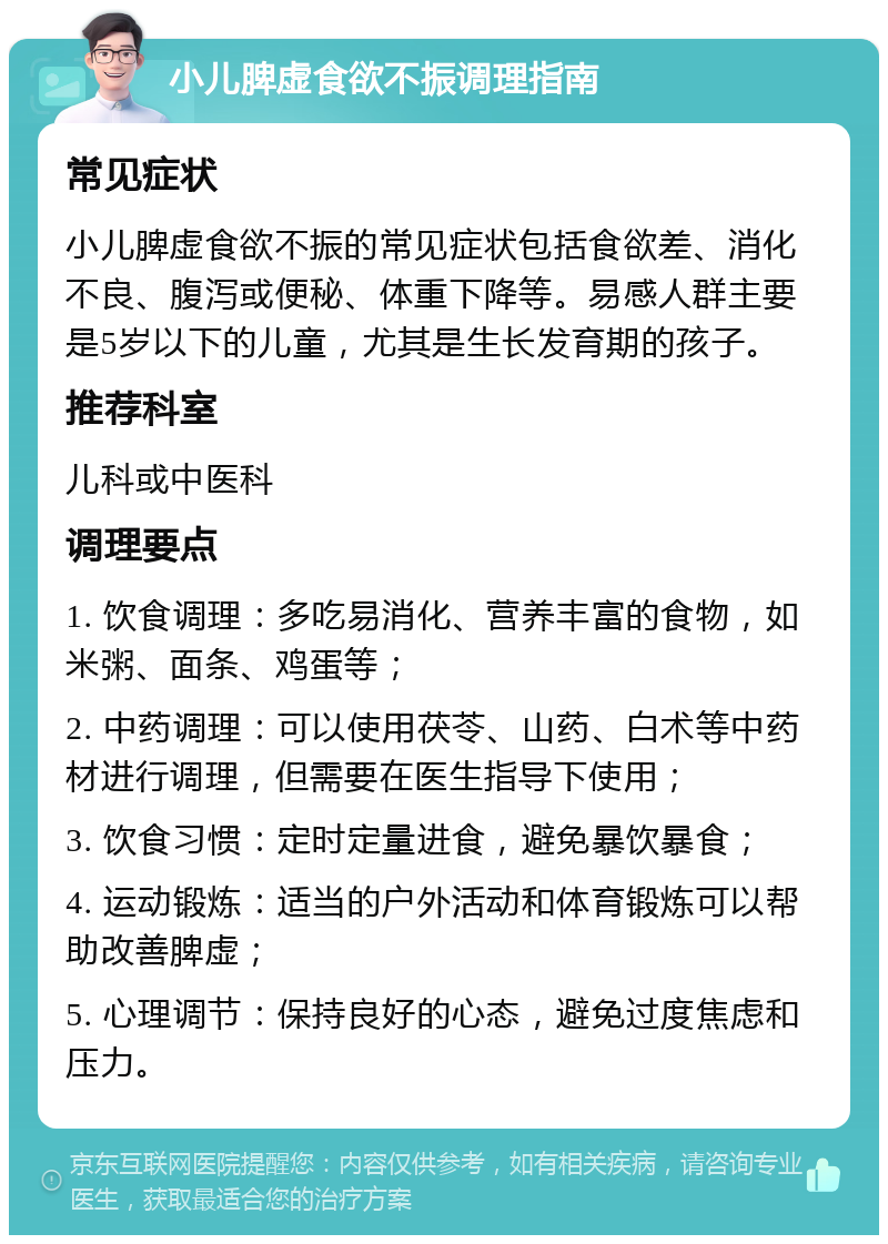 小儿脾虚食欲不振调理指南 常见症状 小儿脾虚食欲不振的常见症状包括食欲差、消化不良、腹泻或便秘、体重下降等。易感人群主要是5岁以下的儿童，尤其是生长发育期的孩子。 推荐科室 儿科或中医科 调理要点 1. 饮食调理：多吃易消化、营养丰富的食物，如米粥、面条、鸡蛋等； 2. 中药调理：可以使用茯苓、山药、白术等中药材进行调理，但需要在医生指导下使用； 3. 饮食习惯：定时定量进食，避免暴饮暴食； 4. 运动锻炼：适当的户外活动和体育锻炼可以帮助改善脾虚； 5. 心理调节：保持良好的心态，避免过度焦虑和压力。