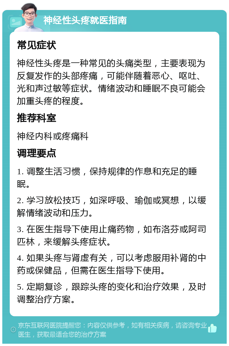 神经性头疼就医指南 常见症状 神经性头疼是一种常见的头痛类型，主要表现为反复发作的头部疼痛，可能伴随着恶心、呕吐、光和声过敏等症状。情绪波动和睡眠不良可能会加重头疼的程度。 推荐科室 神经内科或疼痛科 调理要点 1. 调整生活习惯，保持规律的作息和充足的睡眠。 2. 学习放松技巧，如深呼吸、瑜伽或冥想，以缓解情绪波动和压力。 3. 在医生指导下使用止痛药物，如布洛芬或阿司匹林，来缓解头疼症状。 4. 如果头疼与肾虚有关，可以考虑服用补肾的中药或保健品，但需在医生指导下使用。 5. 定期复诊，跟踪头疼的变化和治疗效果，及时调整治疗方案。