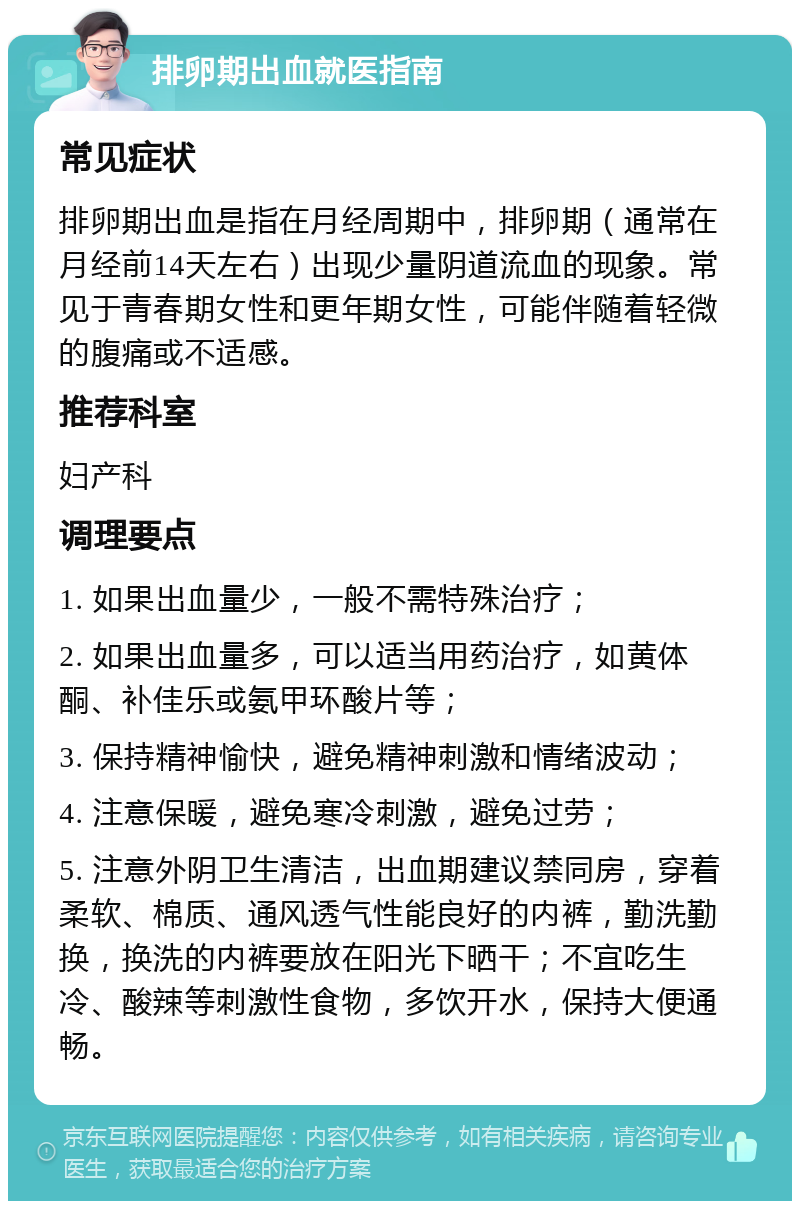 排卵期出血就医指南 常见症状 排卵期出血是指在月经周期中，排卵期（通常在月经前14天左右）出现少量阴道流血的现象。常见于青春期女性和更年期女性，可能伴随着轻微的腹痛或不适感。 推荐科室 妇产科 调理要点 1. 如果出血量少，一般不需特殊治疗； 2. 如果出血量多，可以适当用药治疗，如黄体酮、补佳乐或氨甲环酸片等； 3. 保持精神愉快，避免精神刺激和情绪波动； 4. 注意保暖，避免寒冷刺激，避免过劳； 5. 注意外阴卫生清洁，出血期建议禁同房，穿着柔软、棉质、通风透气性能良好的内裤，勤洗勤换，换洗的内裤要放在阳光下晒干；不宜吃生冷、酸辣等刺激性食物，多饮开水，保持大便通畅。