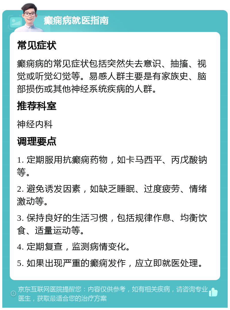 癫痫病就医指南 常见症状 癫痫病的常见症状包括突然失去意识、抽搐、视觉或听觉幻觉等。易感人群主要是有家族史、脑部损伤或其他神经系统疾病的人群。 推荐科室 神经内科 调理要点 1. 定期服用抗癫痫药物，如卡马西平、丙戊酸钠等。 2. 避免诱发因素，如缺乏睡眠、过度疲劳、情绪激动等。 3. 保持良好的生活习惯，包括规律作息、均衡饮食、适量运动等。 4. 定期复查，监测病情变化。 5. 如果出现严重的癫痫发作，应立即就医处理。