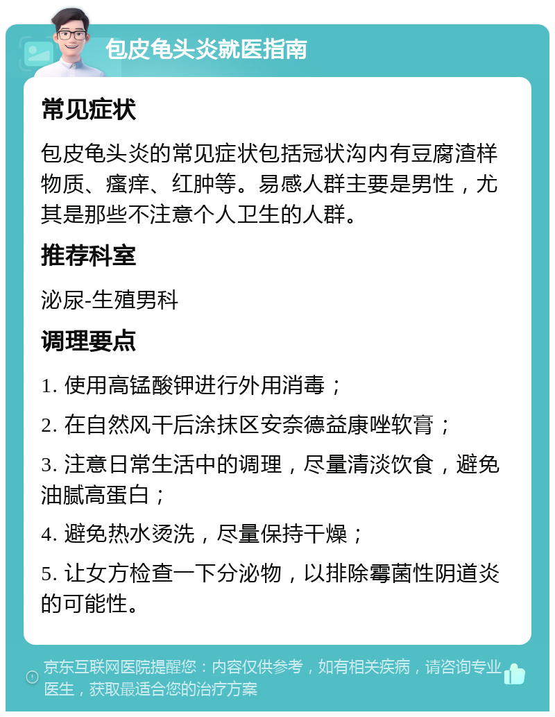 包皮龟头炎就医指南 常见症状 包皮龟头炎的常见症状包括冠状沟内有豆腐渣样物质、瘙痒、红肿等。易感人群主要是男性，尤其是那些不注意个人卫生的人群。 推荐科室 泌尿-生殖男科 调理要点 1. 使用高锰酸钾进行外用消毒； 2. 在自然风干后涂抹区安奈德益康唑软膏； 3. 注意日常生活中的调理，尽量清淡饮食，避免油腻高蛋白； 4. 避免热水烫洗，尽量保持干燥； 5. 让女方检查一下分泌物，以排除霉菌性阴道炎的可能性。