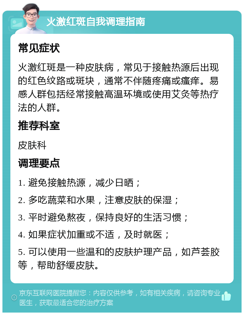 火激红斑自我调理指南 常见症状 火激红斑是一种皮肤病，常见于接触热源后出现的红色纹路或斑块，通常不伴随疼痛或瘙痒。易感人群包括经常接触高温环境或使用艾灸等热疗法的人群。 推荐科室 皮肤科 调理要点 1. 避免接触热源，减少日晒； 2. 多吃蔬菜和水果，注意皮肤的保湿； 3. 平时避免熬夜，保持良好的生活习惯； 4. 如果症状加重或不适，及时就医； 5. 可以使用一些温和的皮肤护理产品，如芦荟胶等，帮助舒缓皮肤。