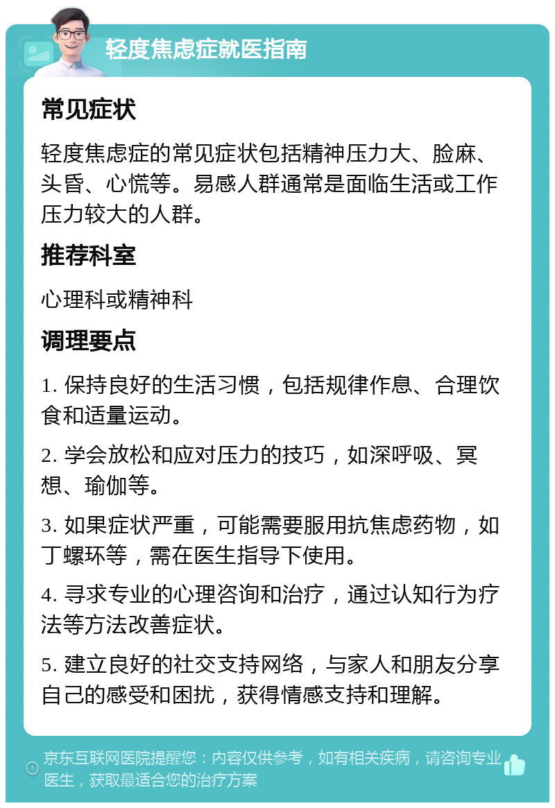 轻度焦虑症就医指南 常见症状 轻度焦虑症的常见症状包括精神压力大、脸麻、头昏、心慌等。易感人群通常是面临生活或工作压力较大的人群。 推荐科室 心理科或精神科 调理要点 1. 保持良好的生活习惯，包括规律作息、合理饮食和适量运动。 2. 学会放松和应对压力的技巧，如深呼吸、冥想、瑜伽等。 3. 如果症状严重，可能需要服用抗焦虑药物，如丁螺环等，需在医生指导下使用。 4. 寻求专业的心理咨询和治疗，通过认知行为疗法等方法改善症状。 5. 建立良好的社交支持网络，与家人和朋友分享自己的感受和困扰，获得情感支持和理解。