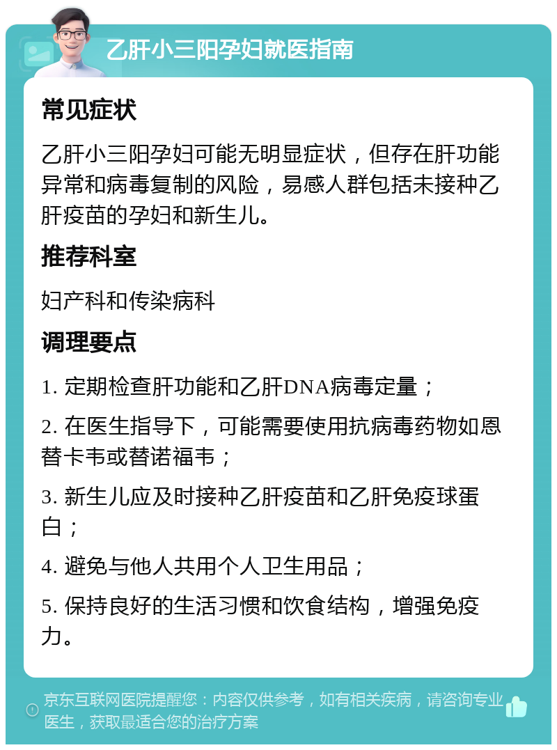 乙肝小三阳孕妇就医指南 常见症状 乙肝小三阳孕妇可能无明显症状，但存在肝功能异常和病毒复制的风险，易感人群包括未接种乙肝疫苗的孕妇和新生儿。 推荐科室 妇产科和传染病科 调理要点 1. 定期检查肝功能和乙肝DNA病毒定量； 2. 在医生指导下，可能需要使用抗病毒药物如恩替卡韦或替诺福韦； 3. 新生儿应及时接种乙肝疫苗和乙肝免疫球蛋白； 4. 避免与他人共用个人卫生用品； 5. 保持良好的生活习惯和饮食结构，增强免疫力。