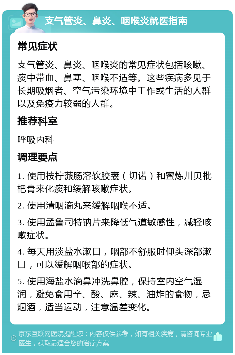 支气管炎、鼻炎、咽喉炎就医指南 常见症状 支气管炎、鼻炎、咽喉炎的常见症状包括咳嗽、痰中带血、鼻塞、咽喉不适等。这些疾病多见于长期吸烟者、空气污染环境中工作或生活的人群以及免疫力较弱的人群。 推荐科室 呼吸内科 调理要点 1. 使用桉柠蒎肠溶软胶囊（切诺）和蜜炼川贝枇杷膏来化痰和缓解咳嗽症状。 2. 使用清咽滴丸来缓解咽喉不适。 3. 使用孟鲁司特钠片来降低气道敏感性，减轻咳嗽症状。 4. 每天用淡盐水漱口，咽部不舒服时仰头深部漱口，可以缓解咽喉部的症状。 5. 使用海盐水滴鼻冲洗鼻腔，保持室内空气湿润，避免食用辛、酸、麻、辣、油炸的食物，忌烟酒，适当运动，注意温差变化。