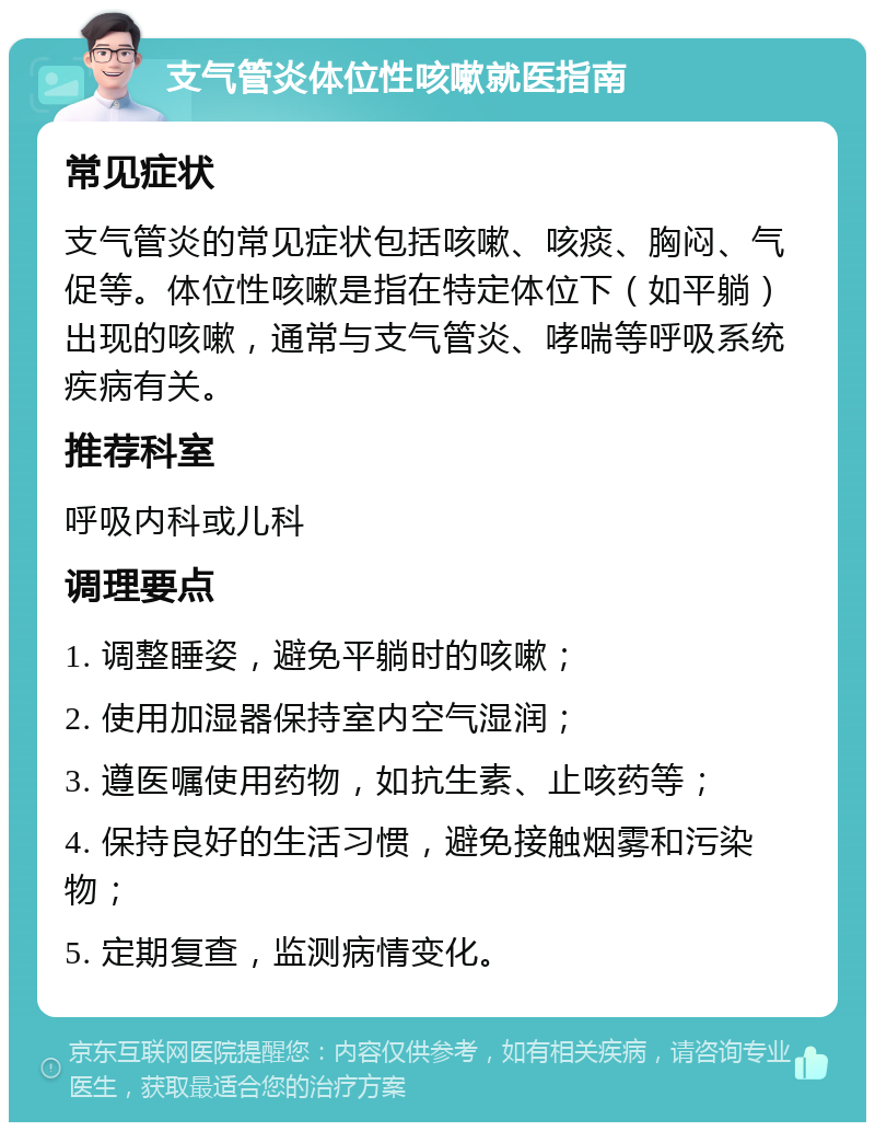 支气管炎体位性咳嗽就医指南 常见症状 支气管炎的常见症状包括咳嗽、咳痰、胸闷、气促等。体位性咳嗽是指在特定体位下（如平躺）出现的咳嗽，通常与支气管炎、哮喘等呼吸系统疾病有关。 推荐科室 呼吸内科或儿科 调理要点 1. 调整睡姿，避免平躺时的咳嗽； 2. 使用加湿器保持室内空气湿润； 3. 遵医嘱使用药物，如抗生素、止咳药等； 4. 保持良好的生活习惯，避免接触烟雾和污染物； 5. 定期复查，监测病情变化。