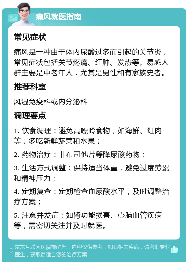 痛风就医指南 常见症状 痛风是一种由于体内尿酸过多而引起的关节炎，常见症状包括关节疼痛、红肿、发热等。易感人群主要是中老年人，尤其是男性和有家族史者。 推荐科室 风湿免疫科或内分泌科 调理要点 1. 饮食调理：避免高嘌呤食物，如海鲜、红肉等；多吃新鲜蔬菜和水果； 2. 药物治疗：非布司他片等降尿酸药物； 3. 生活方式调整：保持适当体重，避免过度劳累和精神压力； 4. 定期复查：定期检查血尿酸水平，及时调整治疗方案； 5. 注意并发症：如肾功能损害、心脑血管疾病等，需密切关注并及时就医。