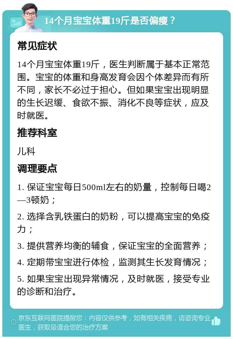 14个月宝宝体重19斤是否偏瘦？ 常见症状 14个月宝宝体重19斤，医生判断属于基本正常范围。宝宝的体重和身高发育会因个体差异而有所不同，家长不必过于担心。但如果宝宝出现明显的生长迟缓、食欲不振、消化不良等症状，应及时就医。 推荐科室 儿科 调理要点 1. 保证宝宝每日500ml左右的奶量，控制每日喝2—3顿奶； 2. 选择含乳铁蛋白的奶粉，可以提高宝宝的免疫力； 3. 提供营养均衡的辅食，保证宝宝的全面营养； 4. 定期带宝宝进行体检，监测其生长发育情况； 5. 如果宝宝出现异常情况，及时就医，接受专业的诊断和治疗。