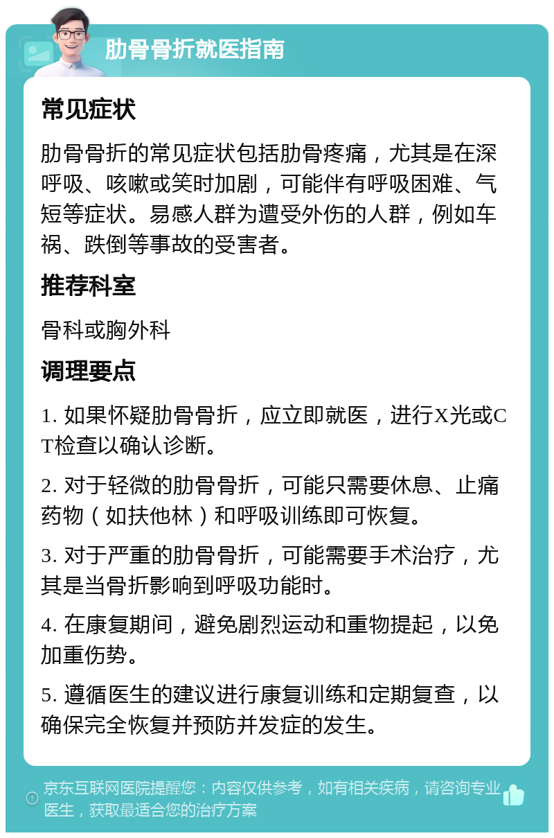 肋骨骨折就医指南 常见症状 肋骨骨折的常见症状包括肋骨疼痛，尤其是在深呼吸、咳嗽或笑时加剧，可能伴有呼吸困难、气短等症状。易感人群为遭受外伤的人群，例如车祸、跌倒等事故的受害者。 推荐科室 骨科或胸外科 调理要点 1. 如果怀疑肋骨骨折，应立即就医，进行X光或CT检查以确认诊断。 2. 对于轻微的肋骨骨折，可能只需要休息、止痛药物（如扶他林）和呼吸训练即可恢复。 3. 对于严重的肋骨骨折，可能需要手术治疗，尤其是当骨折影响到呼吸功能时。 4. 在康复期间，避免剧烈运动和重物提起，以免加重伤势。 5. 遵循医生的建议进行康复训练和定期复查，以确保完全恢复并预防并发症的发生。