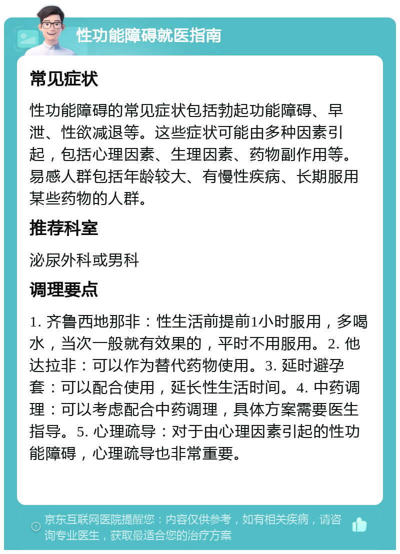 性功能障碍就医指南 常见症状 性功能障碍的常见症状包括勃起功能障碍、早泄、性欲减退等。这些症状可能由多种因素引起，包括心理因素、生理因素、药物副作用等。易感人群包括年龄较大、有慢性疾病、长期服用某些药物的人群。 推荐科室 泌尿外科或男科 调理要点 1. 齐鲁西地那非：性生活前提前1小时服用，多喝水，当次一般就有效果的，平时不用服用。2. 他达拉非：可以作为替代药物使用。3. 延时避孕套：可以配合使用，延长性生活时间。4. 中药调理：可以考虑配合中药调理，具体方案需要医生指导。5. 心理疏导：对于由心理因素引起的性功能障碍，心理疏导也非常重要。