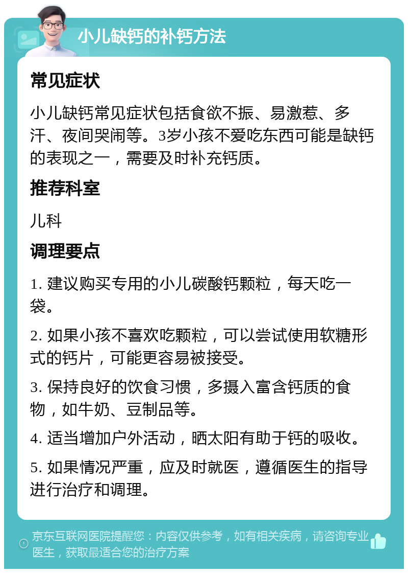 小儿缺钙的补钙方法 常见症状 小儿缺钙常见症状包括食欲不振、易激惹、多汗、夜间哭闹等。3岁小孩不爱吃东西可能是缺钙的表现之一，需要及时补充钙质。 推荐科室 儿科 调理要点 1. 建议购买专用的小儿碳酸钙颗粒，每天吃一袋。 2. 如果小孩不喜欢吃颗粒，可以尝试使用软糖形式的钙片，可能更容易被接受。 3. 保持良好的饮食习惯，多摄入富含钙质的食物，如牛奶、豆制品等。 4. 适当增加户外活动，晒太阳有助于钙的吸收。 5. 如果情况严重，应及时就医，遵循医生的指导进行治疗和调理。