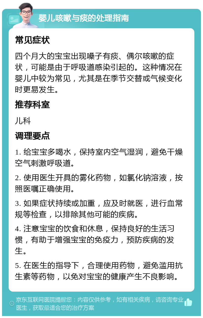 婴儿咳嗽与痰的处理指南 常见症状 四个月大的宝宝出现嗓子有痰、偶尔咳嗽的症状，可能是由于呼吸道感染引起的。这种情况在婴儿中较为常见，尤其是在季节交替或气候变化时更易发生。 推荐科室 儿科 调理要点 1. 给宝宝多喝水，保持室内空气湿润，避免干燥空气刺激呼吸道。 2. 使用医生开具的雾化药物，如氯化钠溶液，按照医嘱正确使用。 3. 如果症状持续或加重，应及时就医，进行血常规等检查，以排除其他可能的疾病。 4. 注意宝宝的饮食和休息，保持良好的生活习惯，有助于增强宝宝的免疫力，预防疾病的发生。 5. 在医生的指导下，合理使用药物，避免滥用抗生素等药物，以免对宝宝的健康产生不良影响。