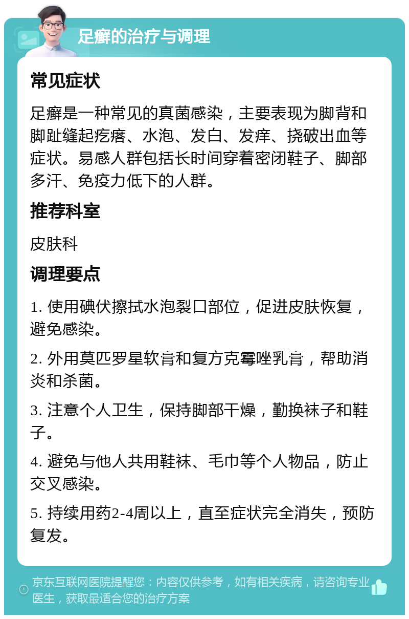 足癣的治疗与调理 常见症状 足癣是一种常见的真菌感染，主要表现为脚背和脚趾缝起疙瘩、水泡、发白、发痒、挠破出血等症状。易感人群包括长时间穿着密闭鞋子、脚部多汗、免疫力低下的人群。 推荐科室 皮肤科 调理要点 1. 使用碘伏擦拭水泡裂口部位，促进皮肤恢复，避免感染。 2. 外用莫匹罗星软膏和复方克霉唑乳膏，帮助消炎和杀菌。 3. 注意个人卫生，保持脚部干燥，勤换袜子和鞋子。 4. 避免与他人共用鞋袜、毛巾等个人物品，防止交叉感染。 5. 持续用药2-4周以上，直至症状完全消失，预防复发。