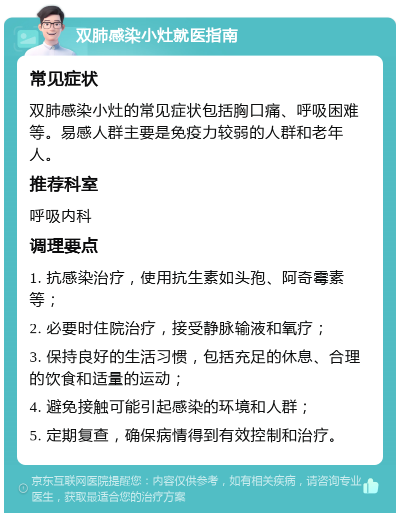 双肺感染小灶就医指南 常见症状 双肺感染小灶的常见症状包括胸口痛、呼吸困难等。易感人群主要是免疫力较弱的人群和老年人。 推荐科室 呼吸内科 调理要点 1. 抗感染治疗，使用抗生素如头孢、阿奇霉素等； 2. 必要时住院治疗，接受静脉输液和氧疗； 3. 保持良好的生活习惯，包括充足的休息、合理的饮食和适量的运动； 4. 避免接触可能引起感染的环境和人群； 5. 定期复查，确保病情得到有效控制和治疗。