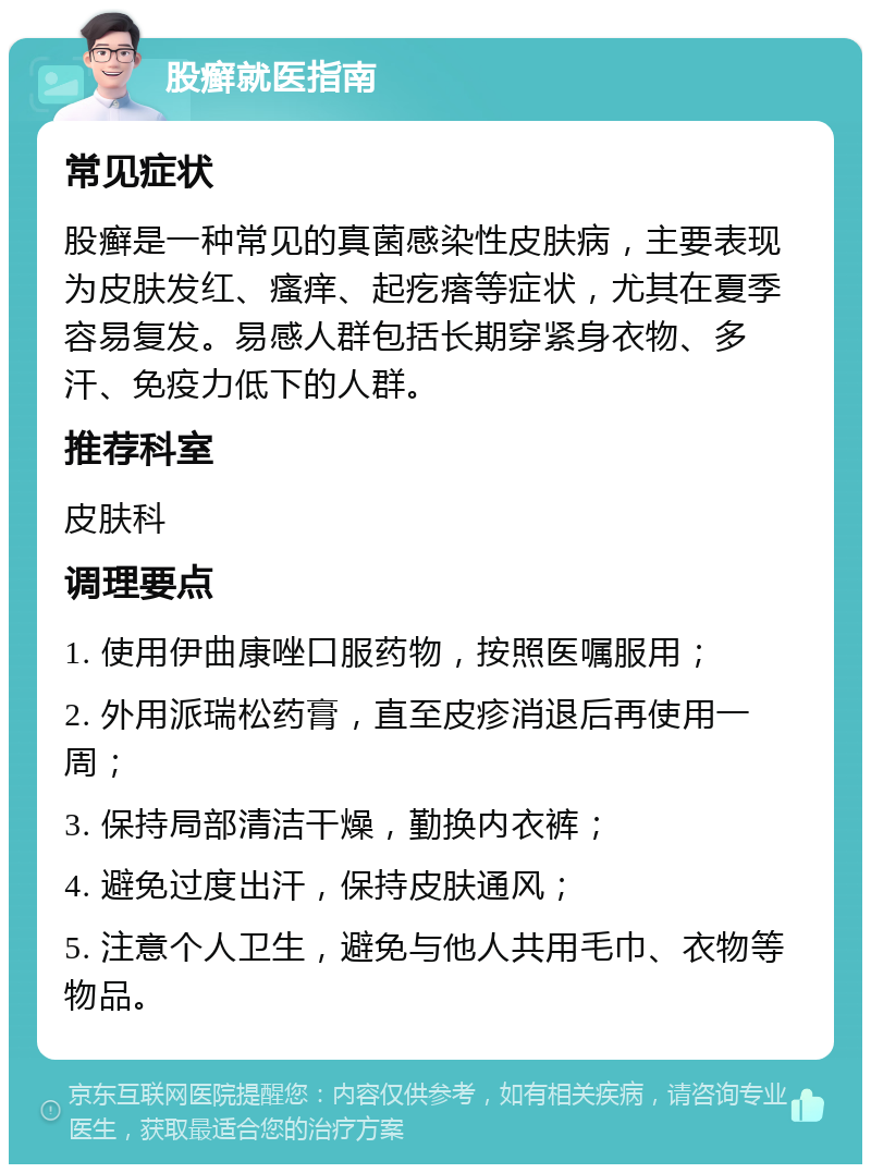 股癣就医指南 常见症状 股癣是一种常见的真菌感染性皮肤病，主要表现为皮肤发红、瘙痒、起疙瘩等症状，尤其在夏季容易复发。易感人群包括长期穿紧身衣物、多汗、免疫力低下的人群。 推荐科室 皮肤科 调理要点 1. 使用伊曲康唑口服药物，按照医嘱服用； 2. 外用派瑞松药膏，直至皮疹消退后再使用一周； 3. 保持局部清洁干燥，勤换内衣裤； 4. 避免过度出汗，保持皮肤通风； 5. 注意个人卫生，避免与他人共用毛巾、衣物等物品。