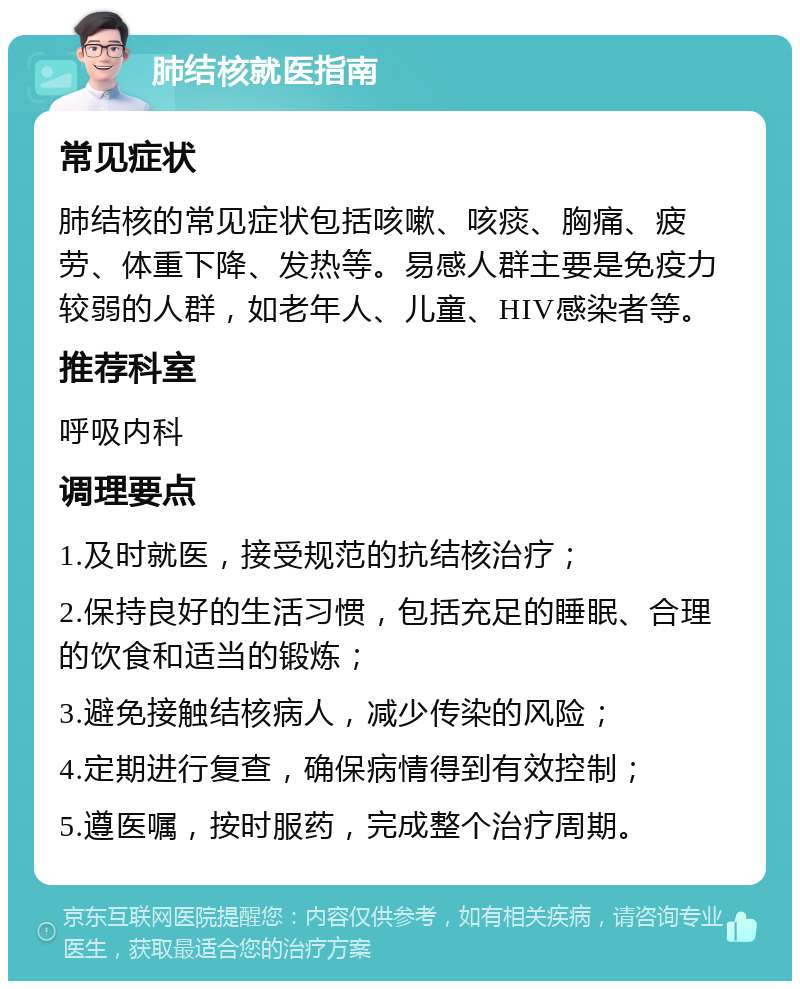 肺结核就医指南 常见症状 肺结核的常见症状包括咳嗽、咳痰、胸痛、疲劳、体重下降、发热等。易感人群主要是免疫力较弱的人群，如老年人、儿童、HIV感染者等。 推荐科室 呼吸内科 调理要点 1.及时就医，接受规范的抗结核治疗； 2.保持良好的生活习惯，包括充足的睡眠、合理的饮食和适当的锻炼； 3.避免接触结核病人，减少传染的风险； 4.定期进行复查，确保病情得到有效控制； 5.遵医嘱，按时服药，完成整个治疗周期。