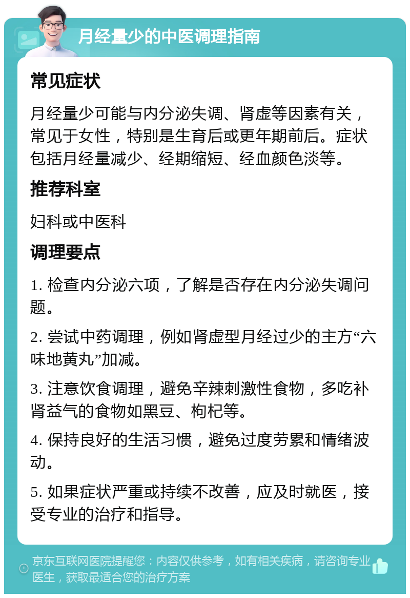 月经量少的中医调理指南 常见症状 月经量少可能与内分泌失调、肾虚等因素有关，常见于女性，特别是生育后或更年期前后。症状包括月经量减少、经期缩短、经血颜色淡等。 推荐科室 妇科或中医科 调理要点 1. 检查内分泌六项，了解是否存在内分泌失调问题。 2. 尝试中药调理，例如肾虚型月经过少的主方“六味地黄丸”加减。 3. 注意饮食调理，避免辛辣刺激性食物，多吃补肾益气的食物如黑豆、枸杞等。 4. 保持良好的生活习惯，避免过度劳累和情绪波动。 5. 如果症状严重或持续不改善，应及时就医，接受专业的治疗和指导。